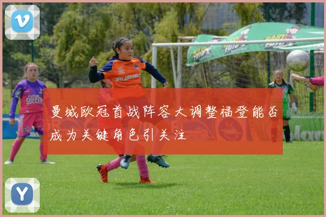 曼城欧冠首战阵容大调整福登能否成为关键角色引关注